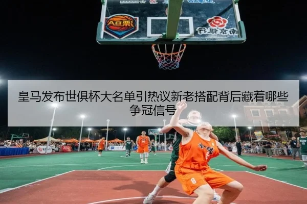 皇马发布世俱杯大名单引热议新老搭配背后藏着哪些争冠信号