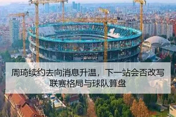 周琦续约去向消息升温，下一站会否改写联赛格局与球队算盘